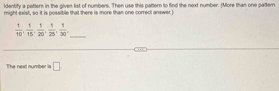 ldentify a pattern in the given list of numbers. Then use this pattern to find the next number. (More than one pattern 
might exist, so it is possible that there is more than one correct answer.)
 1/10 ,  1/15 ,  1/20 ,  1/25 ,  1/30 , _ 
The next number is □ .