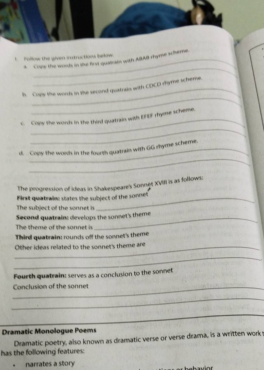 Follow the given instructions below. 
_ 
a. Copy the words in the first quatrain with ABAB rhyme scheme. 
_ 
b Copy the words in the second quatrain with CDCD rhyme scheme. 
_ 
c. Copy the words in the third quatrain with EFEF rhyme scheme. 
_ 
d Copy the words in the fourth quatrain with GG rhyme scheme. 
The progression of ideas in Shakespeare's Sonnét XVIII is as follows: 
First quatrain: states the subject of the sonnet 
The subject of the sonnet is 
Second quatrain: develops the sonnet's theme 
The theme of the sonnet is 
Third quatrain: rounds off the sonnet's theme 
_Other ideas related to the sonnet's theme are 
_ 
Fourth quatrain: serves as a conclusion to the sonnet 
_Conclusion of the sonnet 
_ 
_ 
Dramatic Monologue Poems 
Dramatic poetry, also known as dramatic verse or verse drama, is a written work t 
has the following features: 
narrates a story