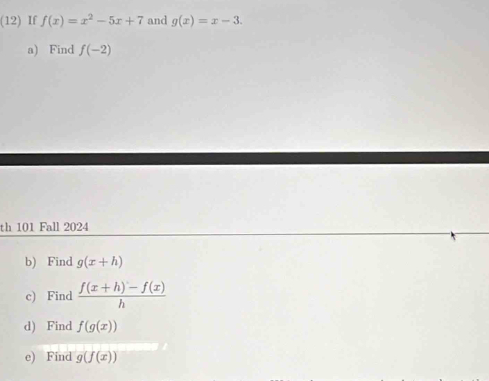 (12) If f(x)=x^2-5x+7 and g(x)=x-3. 
a) Find f(-2)
th 101 Fall 2024 
b) Find g(x+h)
c) Find  (f(x+h)-f(x))/h 
d) Find f(g(x))
e) Find g(f(x))