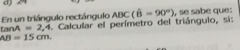 d) 24
En un triángulo rectángulo ABC(hat B=90^o) , se sabe que:
tanA =2,4. Calcular el perímetro del triángulo, si:
AB=15cm.