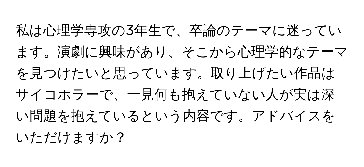 私は心理学専攻の3年生で、卒論のテーマに迷っています。演劇に興味があり、そこから心理学的なテーマを見つけたいと思っています。取り上げたい作品はサイコホラーで、一見何も抱えていない人が実は深い問題を抱えているという内容です。アドバイスをいただけますか？