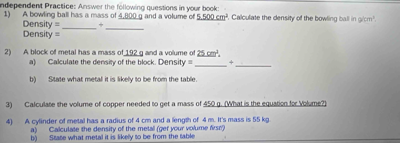 ndependent Practice: Answer the following questions in your book: 
1) A bowling ball has a mass of 4,800 g and a volume of _ 5.500cm^3. Calculate the density of the bowling ball in g/cm^3. 
Density = _+_ 
Density = 
2) A block of metal has a mass of 192 g and a volume of _ 25cm^2
a) Calculate the density of the block. Density = _+_ 
b) State what metal it is likely to be from the table. 
3) Calculate the volume of copper needed to get a mass of 450 g. (What is the equation for Volume?) 
4) A cylinder of metal has a radius of 4 cm and a length of 4 m. It's mass is 55 kg. 
a) Calculate the density of the metal (get your volume first!) 
b) State what metal it is likely to be from the table