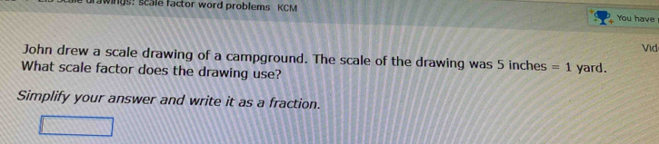 urawings: scale factor word problems KCM You have 
Vid 
John drew a scale drawing of a campground. The scale of the drawing was 5 inches =1 
What scale factor does the drawing use? yard. 
Simplify your answer and write it as a fraction.