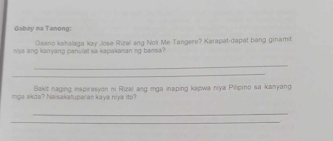 Gabay na Tanong: 
Gaano kahalaga kay Jose Rizal ang Noli Me Tangere? Karapat-dapat bang ginamit 
niya ang kanyang panulat sa kapakanan ng bansa? 
_ 
_. 
Bakit naging inspirasyon ni Rizal ang mga inaping kapwa niya Pilipino sa kanyang 
mga akda? Naisakatuparan kaya niya ito? 
_ 
_