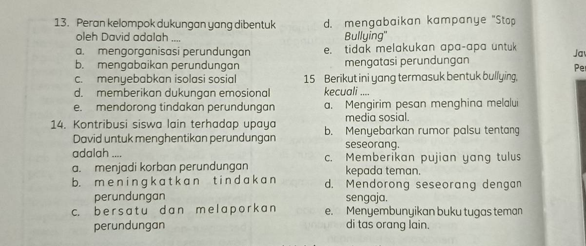 Peran kelompok dukungan yang dibentuk d. mengabaikan kampanye "Stop
oleh David adalah ....
Bullying'
a. mengorganisasi perundungan e. tidak melakukan apa-apa untuk
Jav
b. mengabaikan perundungan mengatasi perundungan
Pe
c. menyebabkan isolasi sosial 15 Berikut ini yang termasuk bentuk bullying,
d. memberikan dukungan emosional kecuali ....
e. mendorong tindakan perundungan a. Mengirim pesan menghina melalui
media sosial.
14. Kontribusi siswa lain terhadap upaya b. Menyebarkan rumor palsu tentang
David untuk menghentikan perundungan
seseorang.
adalah ....
c. Memberikan pujian yang tulus
a. menjadi korban perundungan kepada teman.
b. m e n i n gk a t k a n t in d ak a n d. Mendorong seseorang dengan
perundungan sengaja.
c. b ers a tu d a n m e l a p o rk an e. Menyembunyikan buku tugas teman
perundungan di tas orang lain.