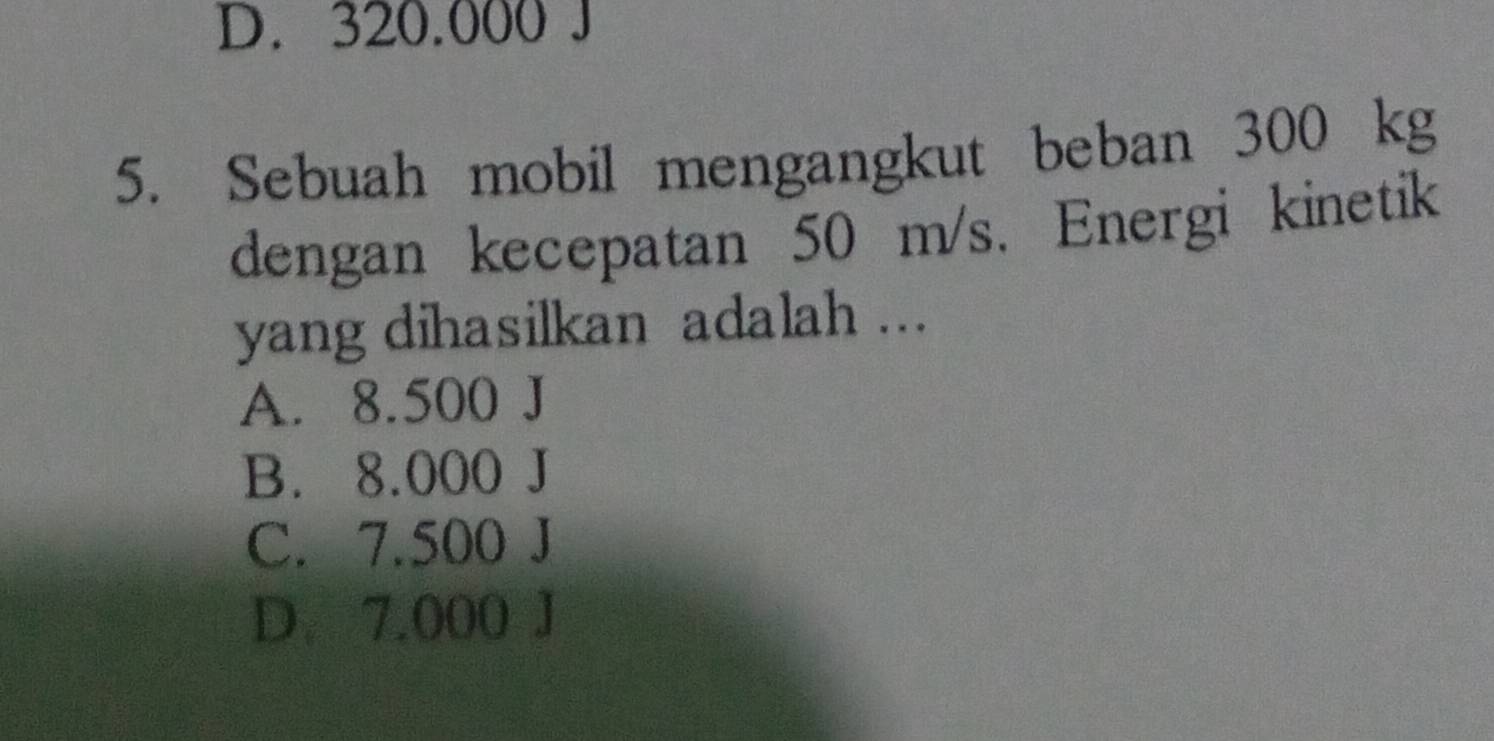 D. 320.000 J
5. Sebuah mobil mengangkut beban 300 kg
dengan kecepatan 50 m/s. Energi kinetik
yang dihasilkan adalah ...
A. 8.500 J
B. 8.000 J
C. 7.500 J
D. 7.000 J