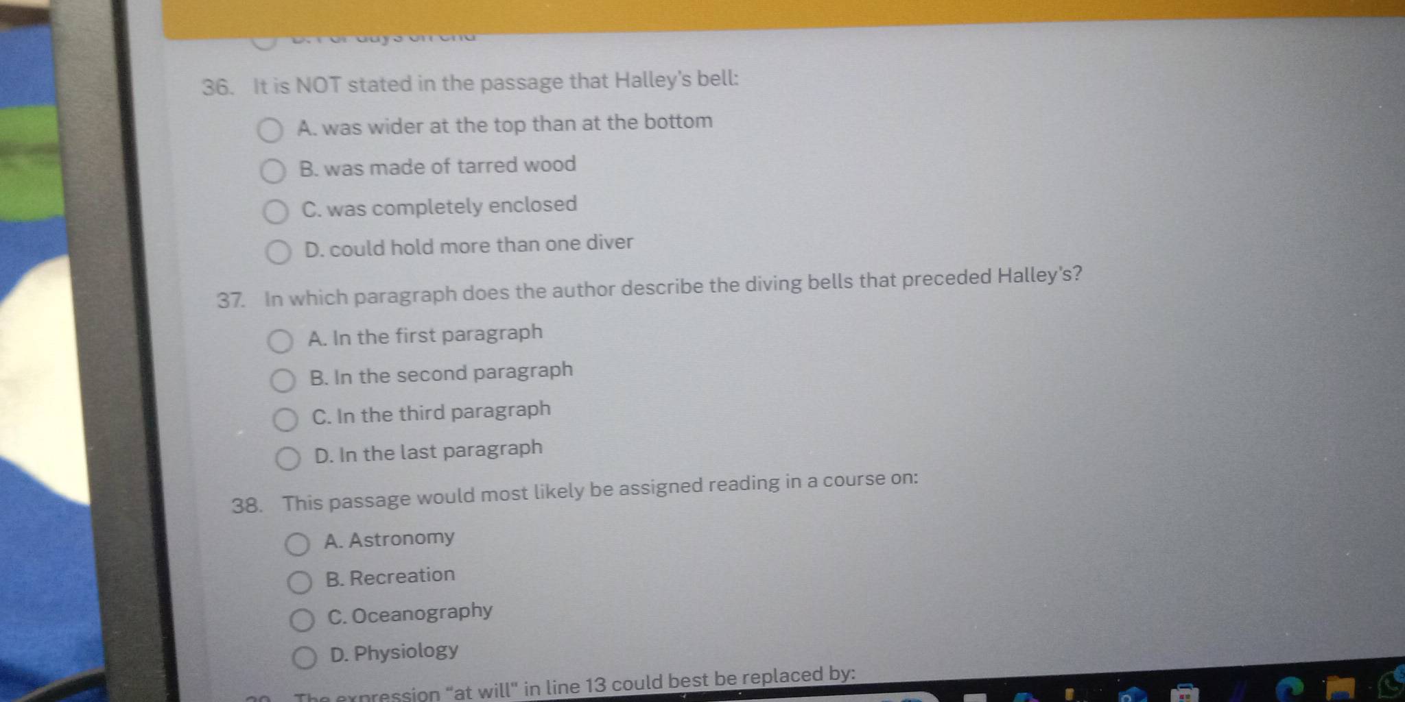 It is NOT stated in the passage that Halley's bell:
A. was wider at the top than at the bottom
B. was made of tarred wood
C. was completely enclosed
D. could hold more than one diver
37. In which paragraph does the author describe the diving bells that preceded Halley's?
A. In the first paragraph
B. In the second paragraph
C. In the third paragraph
D. In the last paragraph
38. This passage would most likely be assigned reading in a course on:
A. Astronomy
B. Recreation
C. Oceanography
D. Physiology
expression “at will" in line 13 could best be replaced by: