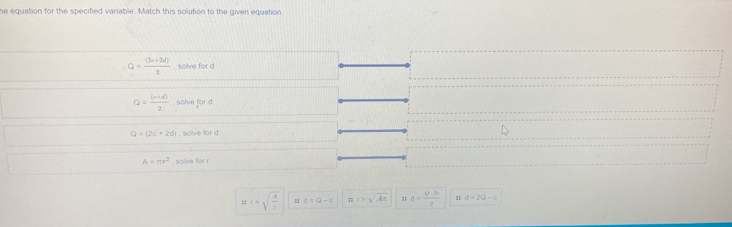 he equation for the specified variable. Match this solution to the given equation
Q= ((2c+3d))/2  , solve for d
Q= ((r+d))/2  , solve for d
Q=(2c+2d). solve for d
A=π r^2 , solve for r
t r=sqrt(frac A)r a=a-x c>sqrt(Aπ ) d= (Q-2a)/2  a=2Q-c