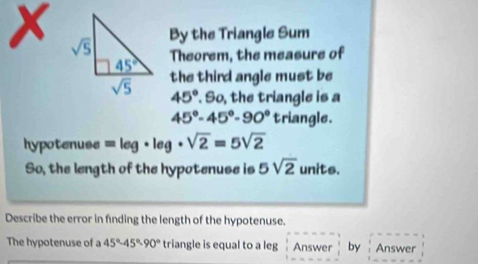 By the Triangle Sum
Theorem, the measure of
the third angle must be
45°. So, the triangle is a
45°-45°-90° triangle.
hypotenuse =log · leg· sqrt(2)=5sqrt(2)
So, the length of the hypotenuse is 5sqrt(2) units.
Describe the error in finding the length of the hypotenuse.
The hypotenuse of a 45°-45°-90° triangle is equal to a leg Answer by Answer