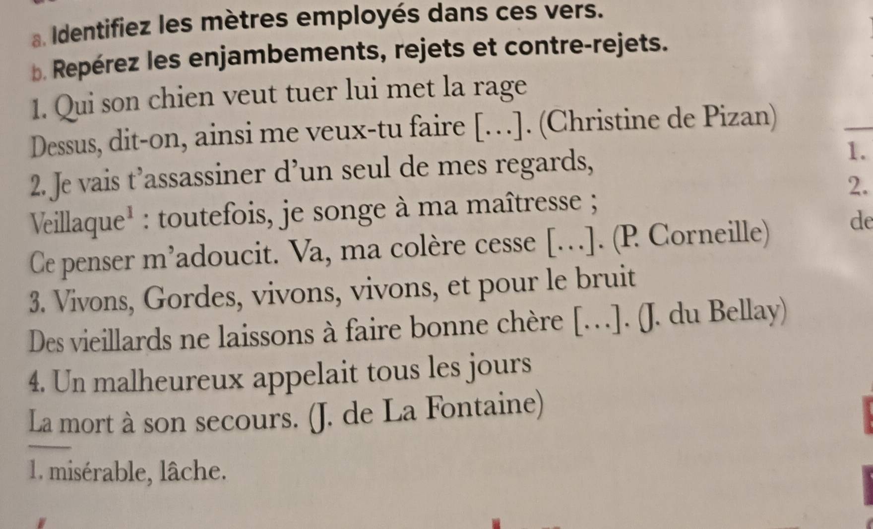 Identifiez les mètres employés dans ces vers. 
Repérez les enjambements, rejets et contre-rejets. 
1. Qui son chien veut tuer lui met la rage 
Dessus, dit-on, ainsi me veux-tu faire […]. (Christine de Pizan) 
_ 
2. Je vais t’assassiner d’un seul de mes regards, 1. 
2. 
Veillaque* : toutefois, je songe à ma maîtresse ; 
Ce penser m’adoucit. Va, ma colère cesse […]. (P Corneille) 
de 
3. Vivons, Gordes, vivons, vivons, et pour le bruit 
Des vieillards ne laissons à faire bonne chère […]. (J. du Bellay) 
4. Un malheureux appelait tous les jours 
La mort à son secours. (J. de La Fontaine) 
1. misérable, lâche.