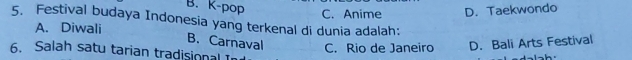 B. K-pop
C. Anime D. Taekwondo
5. Festival budaya Indonesia yang terkenal di dunia adalah:
A. Diwali
B. Carnaval C. Rio de Janeiro D. Bali Arts Festival
6. Salah satu tarian tradisional