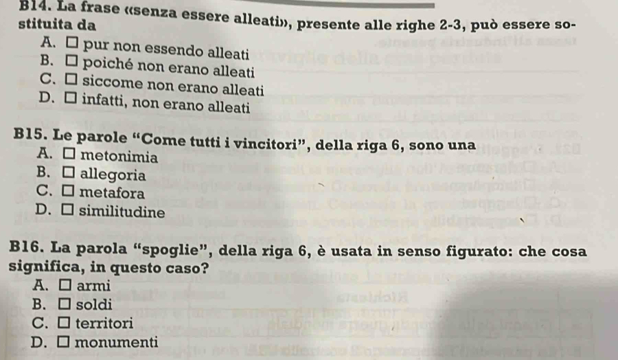 B14. La frase «senza essere alleati», presente alle righe 2-3, può essere so-
stituita da
A. □ pur non essendo alleati
B. poiché non erano alleati
C. □ siccome non erano alleati
D. □ infatti, non erano alleati
B15. Le parole “Come tutti i vincitori”, della riga 6, sono una
A. □ metonimia
B. □ allegoria
C. □ metafora
D. □ similitudine
B16. La parola “spoglie”, della riga 6, è usata in senso figurato: che cosa
significa, in questo caso?
A. □ armi
B. □ soldi
C. □ territori
D. □ monumenti