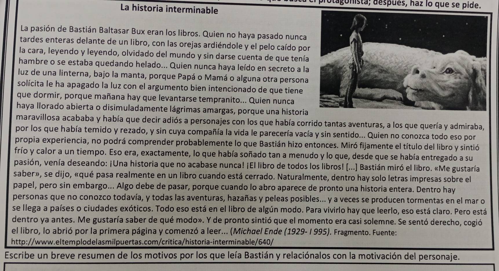 dagonista; después, haz lo que se pide.
La historia interminable
La pasión de Bastián Baltasar Bux eran los libros. Quien no haya pasado nunca
tardes enteras delante de un libro, con las orejas ardiéndole y el pelo caído po
la cara, leyendo y leyendo, olvidado del mundo y sin darse cuenta de que tenía
hambre o se estaba quedando helado... Quien nunca haya leído en secreto a la
luz de una linterna, bajo la manta, porque Papá o Mamá o alguna otra persona
solícita le ha apagado la luz con el argumento bien intencionado de que tiene
que dormir, porque mañana hay que levantarse tempranito... Quien nunca
haya llorado abierta o disimuladamente lágrimas amargas, porque una historia
maravillosa acababa y había que decir adiós a personajes con los que había corrido tantas aventuras, a los que quería y admiraba,
por los que había temido y rezado, y sin cuya compañía la vida le parecería vacía y sin sentido... Quien no conozca todo eso por
propia experiencia, no podrá comprender probablemente lo que Bastián hizo entonces. Miró fijamente el título del libro y sintió
frío y calor a un tiempo. Eso era, exactamente, lo que había soñado tan a menudo y lo que, desde que se había entregado a su
pasión, venía deseando: ¡Una historia que no acabase nunca! ¡El libro de todos los libros! [...] Bastián miró el libro. «Me gustaría
saber», se dijo, «qué pasa realmente en un libro cuando está cerrado. Naturalmente, dentro hay solo letras impresas sobre el
papel, pero sin embargo... Algo debe de pasar, porque cuando lo abro aparece de pronto una historia entera. Dentro hay
personas que no conozco todavía, y todas las aventuras, hazañas y peleas posibles... y a veces se producen tormentas en el mar o
se llega a países o ciudades exóticos. Todo eso está en el libro de algún modo. Para vivirlo hay que leerlo, eso está claro. Pero está
dentro ya antes. Me gustaría saber de qué modo». Y de pronto sintió que el momento era casi solemne. Se sentó derecho, cogió
el libro, lo abrió por la primera página y comenzó a leer... (Michœel Ende (1929- I 995). Fragmento. Fuente:
http://www.eltemplodelasmilpuertas.com/critica/historia-interminable/640/
Escribe un breve resumen de los motivos por los que leía Bastián y relaciónalos con la motivación del personaje.