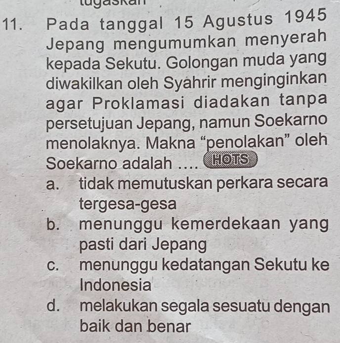 tugaskan
11. Pada tanggal 15 Agustus 1945
Jepang mengumumkan menyerah
kepada Sekutu. Golongan muda yang
diwakilkan oleh Syährir menginginkan
agar Proklamasi diadakan tanpa
persetujuan Jepang, namun Soekarno
menolaknya. Makna “penolakan” oleh
Soekarno adalah … HOTS
a. tidak memutuskan perkara secara
tergesa-gesa
b. menunggu kemerdekaan yang
pasti dari Jepang
c. menunggu kedatangan Sekutu ke
Indonesia
d. melakukan segala sesuatu dengan
baik dan benar