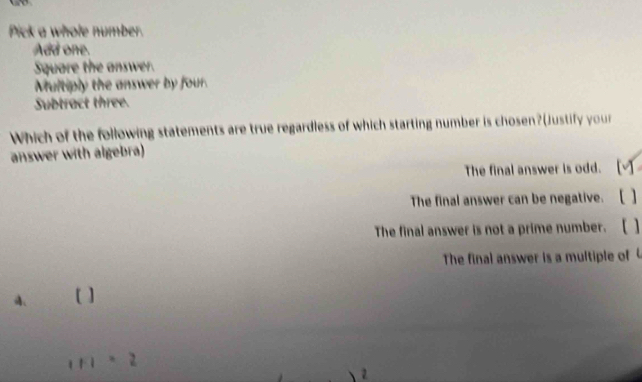 Pick a whole number.
Add one.
Square the answer.
Multiply the answer by four.
Subtract three.
Which of the following statements are true regardless of which starting number is chosen?(Justify your
answer with algebra)
The final answer is odd.
The final answer can be negative.
The final answer is not a prime number. [ 1
The final answer is a multiple of
A、
1Fl=2
2