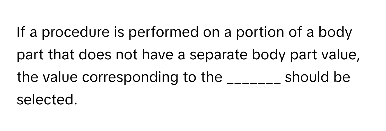 If a procedure is performed on a portion of a body part that does not have a separate body part value, the value corresponding to the _______ should be selected.