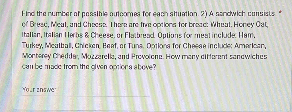 Find the number of possible outcomes for each situation. 2) A sandwich consists * 
of Bread, Meat, and Cheese. There are five options for bread: Wheat, Honey Oat, 
Italian, Italian Herbs & Cheese, or Flatbread. Options for meat include: Ham, 
Turkey, Meatball, Chicken, Beef, or Tuna. Options for Cheese include: American, 
Monterey Cheddar, Mozzarella, and Provolone. How many different sandwiches 
can be made from the given options above? 
Your answer