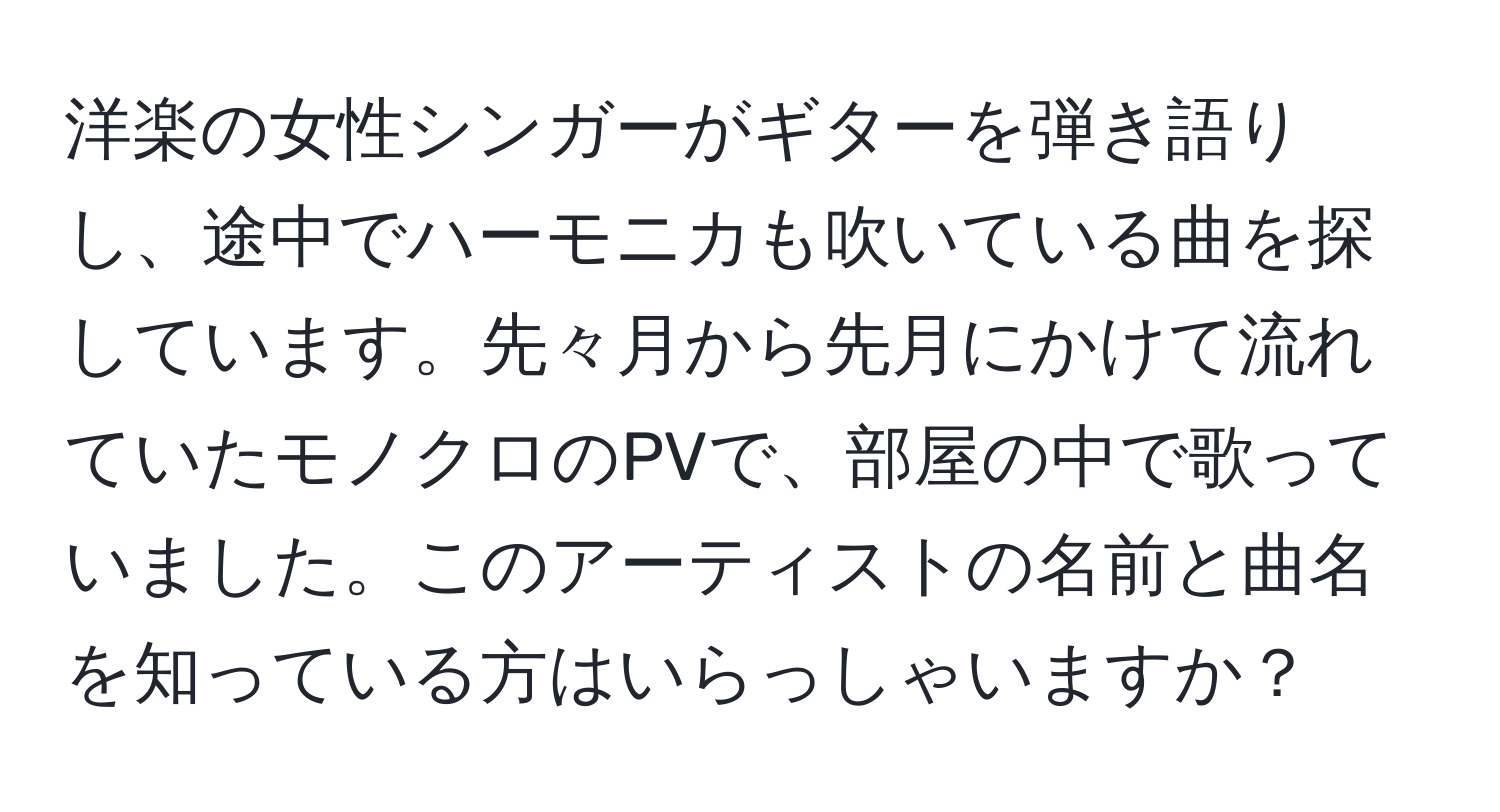 洋楽の女性シンガーがギターを弾き語りし、途中でハーモニカも吹いている曲を探しています。先々月から先月にかけて流れていたモノクロのPVで、部屋の中で歌っていました。このアーティストの名前と曲名を知っている方はいらっしゃいますか？