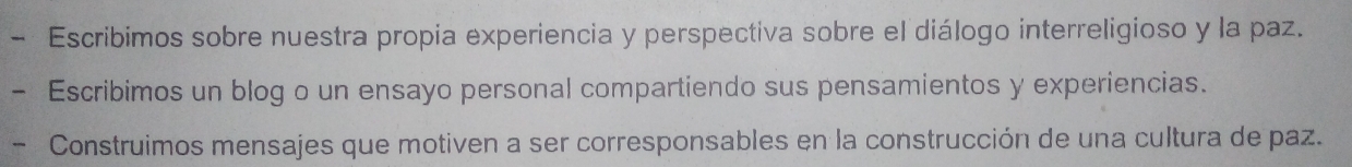 Escribimos sobre nuestra propia experiencia y perspectiva sobre el diálogo interreligioso y la paz. 
Escribimos un blog o un ensayo personal compartiendo sus pensamientos y experiencias. 
- Construimos mensajes que motiven a ser corresponsables en la construcción de una cultura de paz.