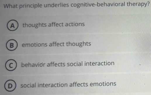 What principle underlies cognitive-behavioral therapy?
A thoughts affect actions
Bemotions affect thoughts
C behavior affects social interaction
D social interaction affects emotions