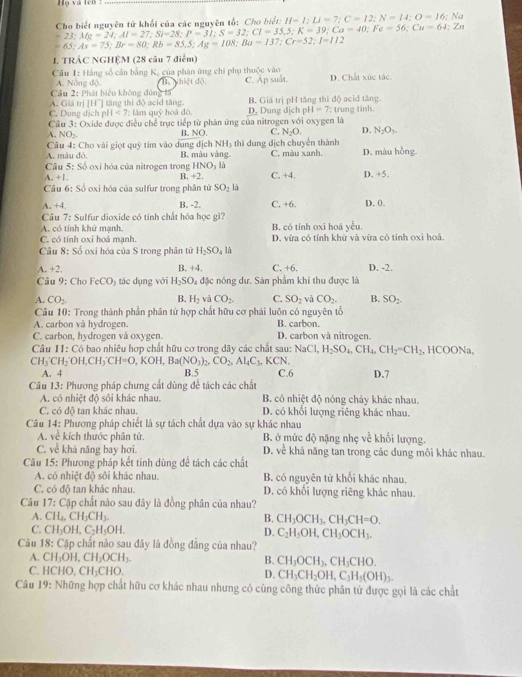 Họ và tên 
Cho biết nguyên tử khối của các nguyên tố: Cho biết: H=1;Li=7;C=12;N=14;O=16;Na
=23;Mg=24;Al=27;Si=28;P=31;S=32;Cl=35,5;K=39;Ca=40;Fe=56;Cu=64;Zn
=65;As=75;Br=80;Rb=85,5;Ag=108;Ba=137;Cr=52;I=112
I. TRÁC NGHỆM (28 câu 7 điểm)
Câu 1: Hằng số cân bằng K, của phán ứng chí phụ thuộc vào
A. Nông độ. B Nhiết dộ C. Áp suất. D. Chất xúc tác.
Câu 2: Phát biểu không dủng là
A. Giá trị [H^+] tăng thì dộ acid tăng. B. Giá trị pH tăng thì độ acid tăng.
C. Dung dịch p H<7: : làm quỷ hoá đỏ, D. Dung dịch p H=7 : trung tính.
Câu 3: Oxide được điều chế trực tiếp từ phản ứng của nitrogen với oxygen là
A. NO2. B. NC ). C. N_2O. D. N_2O_5.
Cầu 4: Cho vài giọt quỳ tím vào dung dịch NH_3 thì dung dịch chuyến thành
A. màu đỏ. B. màu vàng. C. màu xanh. D. màu hồng.
Câu 5: Số oxi hóa của nitrogen trong HNO_3la
C.
A.+1. B. +2. +4.
D +5
Câu 6: Số oxi hóa của sulfur trong phân tử SO_2l
A. +4. B. -2. C. +6. D. 0.
Câu 7: Sulfur dioxide có tính chất hóa học gì?
A. có tính khử manh. B. có tính oxi hoá yếu.
C. có tính oxi hoá mạnh. D. vừa có tính khừ và vừa có tính oxi hoá.
Câu 8:Shat o oxi hóa của S trong phân tử H_2SO_4 là
B.
A. +2. +4. C. +6. D. -2.
Câu 9: Cho FeCO_3 tác ụng với H_2SO_4 đặc nóng dư. Sản phẩm khí thu được là
A. CO_2. B. H_2 và CO_2. C. SO_2 và CO_2. B. SO_2.
Câu 10: Trong thành phần phân tử hợp chất hữu cơ phải luôn có nguyên tố
A. carbon và hydrogen. B. carbon.
C. carbon, hydrogen và oxygen. D. carbon và nitrogen.
Câu 11: Có bao nhiêu hợp chất hữu cơ trong dãy các chất sau: NaCl,H_2SO_4,CH_4,CH_2=CH_2. , HCOONa,
CH_3^(-CH_2^-OH,CH_3^-CH=O,KOH,Ba(NO_3))_2,CO_2,Al_4C_3 、K CN
A. 4 B.5 C.6 D.7
Câu 13: Phương pháp chưng cất dùng đề tách các chất
A. có nhiệt độ sôi khác nhau. B. có nhiệt độ nóng chảy khác nhau.
C. có độ tan khác nhau. D. có khối lượng riêng khác nhau.
Câu 14: Phương pháp chiết là sự tách chất dựa vào sự khác nhau
A. về kích thước phân tử. B. ở mức độ nặng nhẹ về khối lượng.
C. về khả năng bay hơi. D. về khả năng tan trong các dung môi khác nhau.
Câu 15: Phương pháp kết tinh dùng đề tách các chất
A. có nhiệt độ sôi khác nhau. B. có nguyên tử khối khác nhau.
C. có độ tan khác nhau. D. có khối lượng riêng khác nhau.
Câu 17: Cặp chất nào sau đây là đồng phân của nhau?
A. CH_4 CH_3CH_3. B. CH_3OCH_3,CH_3CH=O.
C. CH _3OH,C_2H_5OH.
D. C_2H_5OH,CH_3OCH_3.
Câu 18: Cặp chất nào sau đây là đồng đẳng của nhau?
A. CH_3OH,CH_3OCH_3. B. CH_3OCH_3,CH_3CHO.
C. HCHO,CH_3CHO. D. CH_3CH_2OH,C_3H_5(OH)_3.
Câu 19 0: Những hợp chất hữu cơ khác nhau nhưng có cùng công thức phân tử được gọi là các chất