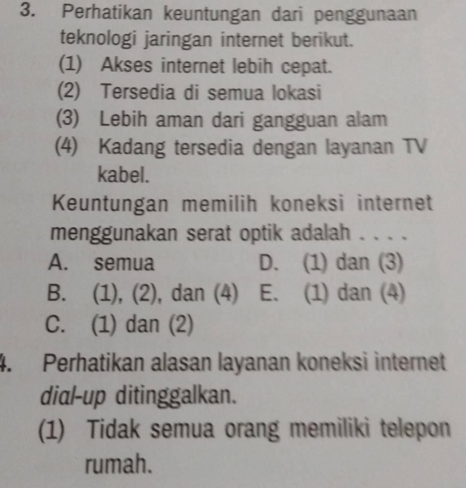 Perhatikan keuntungan dari penggunaan
teknologi jaringan internet berikut.
(1) Akses internet lebih cepat.
(2) Tersedia di semua lokasi
(3) Lebih aman dari gangguan alam
(4) Kadang tersedia dengan layanan TV
kabel.
Keuntungan memilih koneksi internet
menggunakan serat optik adalah . . . .
A. semua D. (1) dan (3)
B. (1), (2), dan (4) E. (1) dan (4)
C. (1) dan (2)
4. Perhatikan alasan layanan koneksi internet
dial-up ditinggalkan.
(1) Tidak semua orang memiliki telepon
rumah.