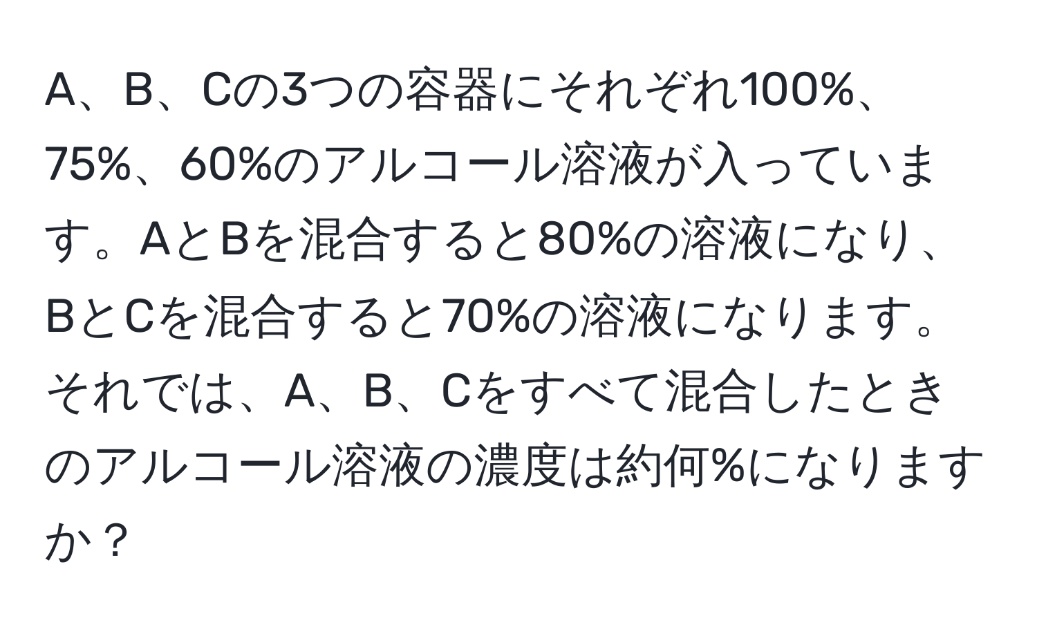 A、B、Cの3つの容器にそれぞれ100%、75%、60%のアルコール溶液が入っています。AとBを混合すると80%の溶液になり、BとCを混合すると70%の溶液になります。それでは、A、B、Cをすべて混合したときのアルコール溶液の濃度は約何%になりますか？