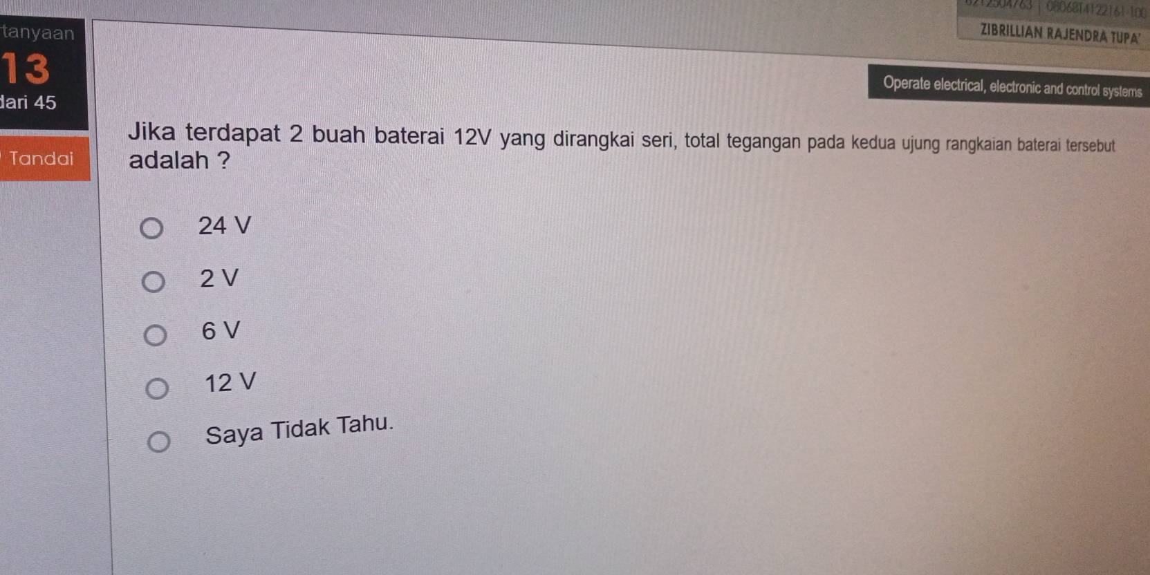 8212504763 | 08068T4122161-100
tanyaan ZIBRILLIAN RAJENDRA TUPA'
13
Operate electrical, electronic and control systems
ari 45
Jika terdapat 2 buah baterai 12V yang dirangkai seri, total tegangan pada kedua ujung rangkaian baterai tersebut
Tandai adalah ?
24 V
2 V
6 V
12 V
Saya Tidak Tahu.