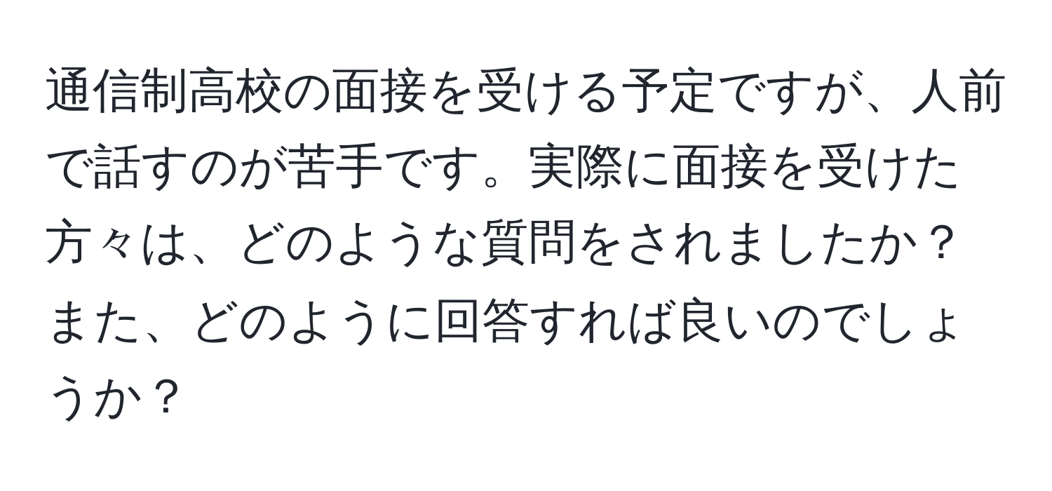 通信制高校の面接を受ける予定ですが、人前で話すのが苦手です。実際に面接を受けた方々は、どのような質問をされましたか？また、どのように回答すれば良いのでしょうか？