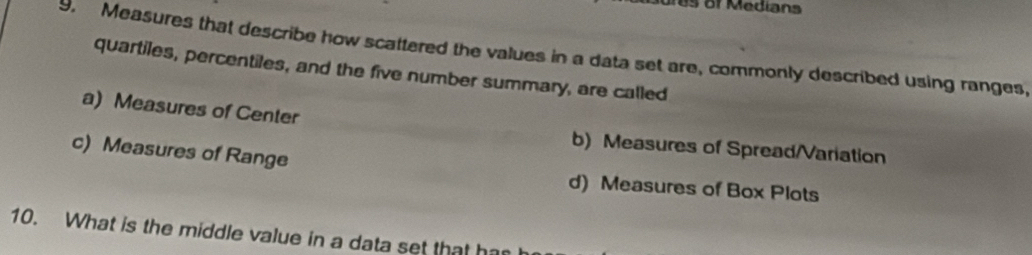 Measures that describe how scattered the values in a data set are, commonly described using ranges,
quartiles, percentiles, and the five number summary, are called
a) Measures of Center
b) Measures of Spread/Variation
c) Measures of Range
d) Measures of Box Plots
10. What is the middle value in a data set that har