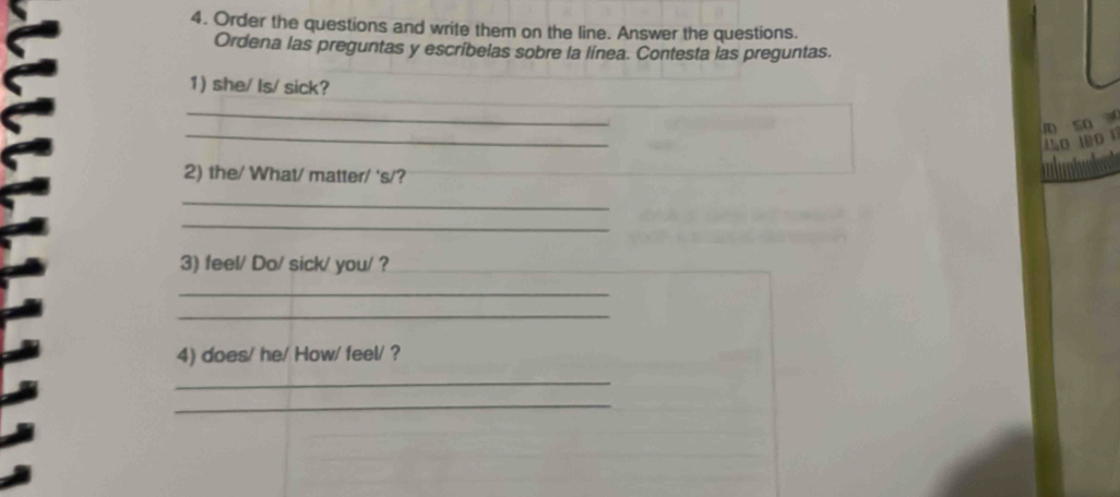 Order the questions and write them on the line. Answer the questions. 
Ordena las preguntas y escríbelas sobre la línea. Contesta las preguntas. 
1) she/ Is/ sick? 
_ 
_ 
D so 
L o 
2) the/ What/ matter/ 's/? 
_ 
_ 
3) feel/ Do/ sick/ you/ ? 
_ 
_ 
4) does/ he/ How/ feel/ ? 
_ 
_