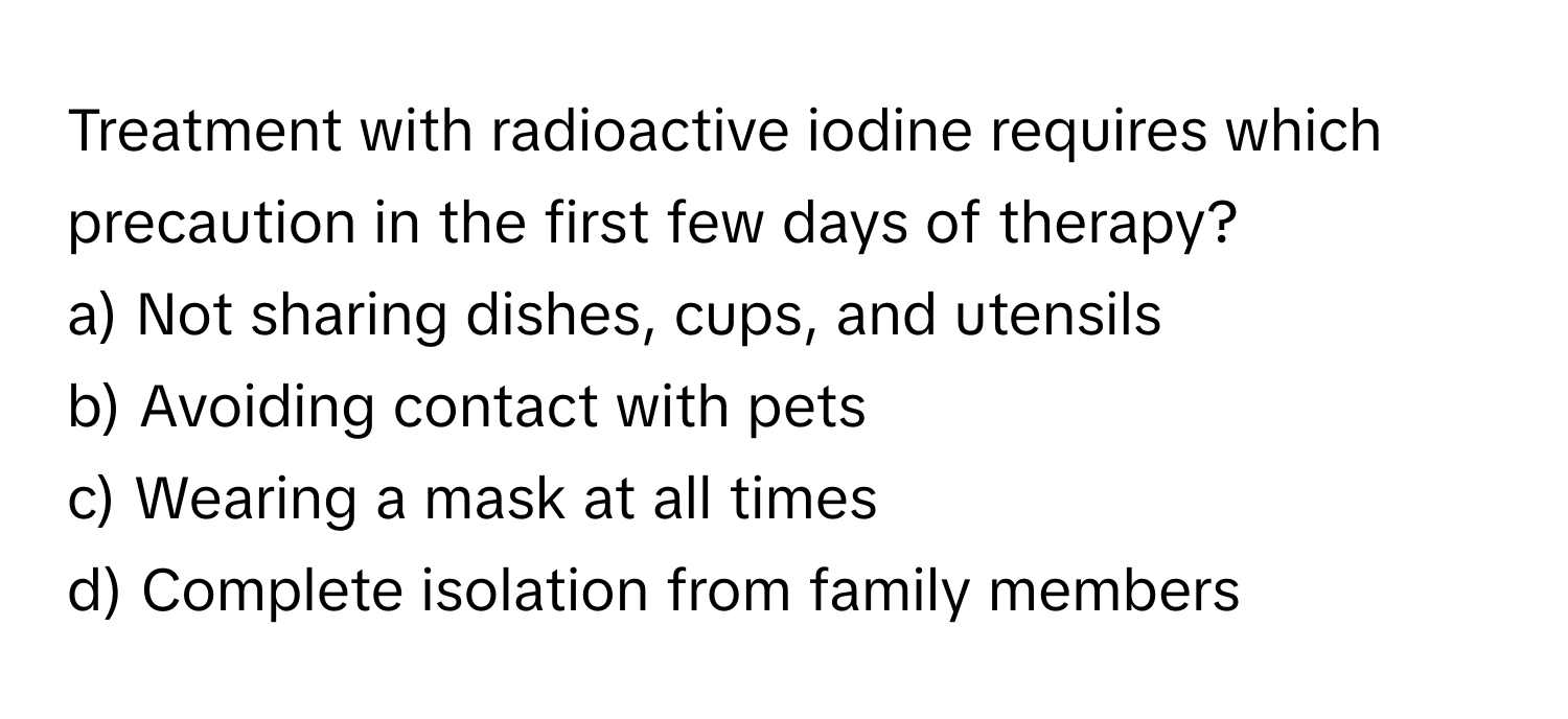 Treatment with radioactive iodine requires which precaution in the first few days of therapy?

a) Not sharing dishes, cups, and utensils 
b) Avoiding contact with pets 
c) Wearing a mask at all times 
d) Complete isolation from family members