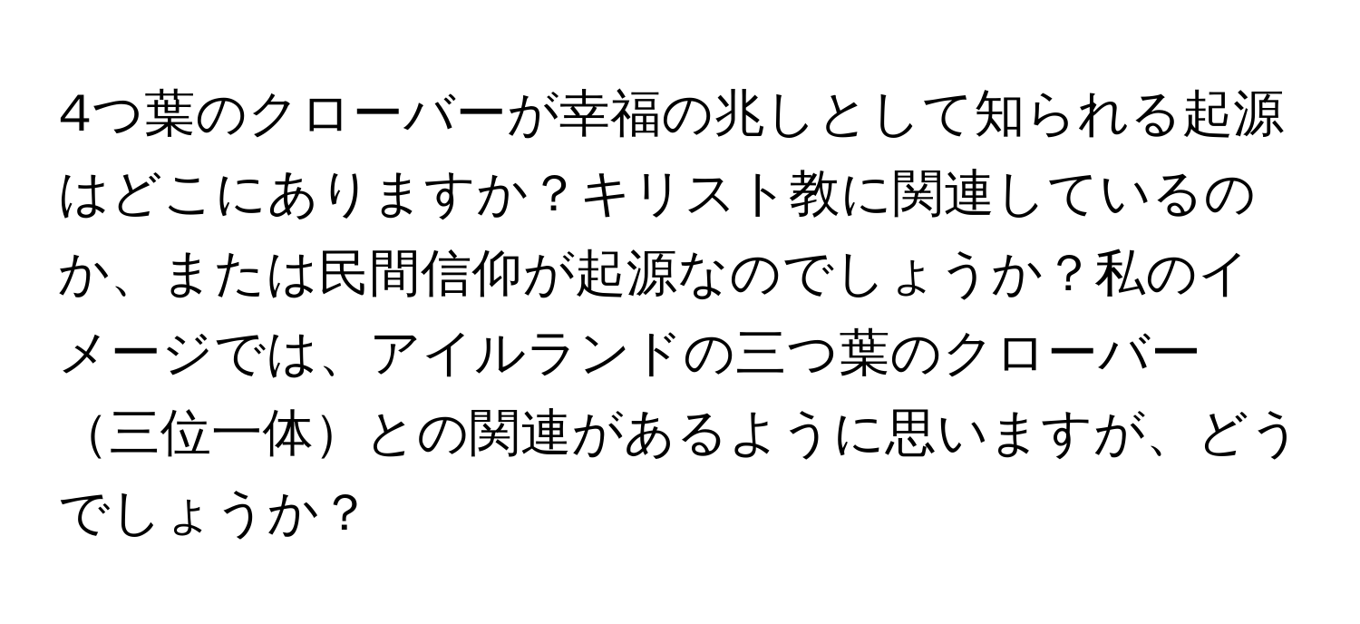 4つ葉のクローバーが幸福の兆しとして知られる起源はどこにありますか？キリスト教に関連しているのか、または民間信仰が起源なのでしょうか？私のイメージでは、アイルランドの三つ葉のクローバー三位一体との関連があるように思いますが、どうでしょうか？