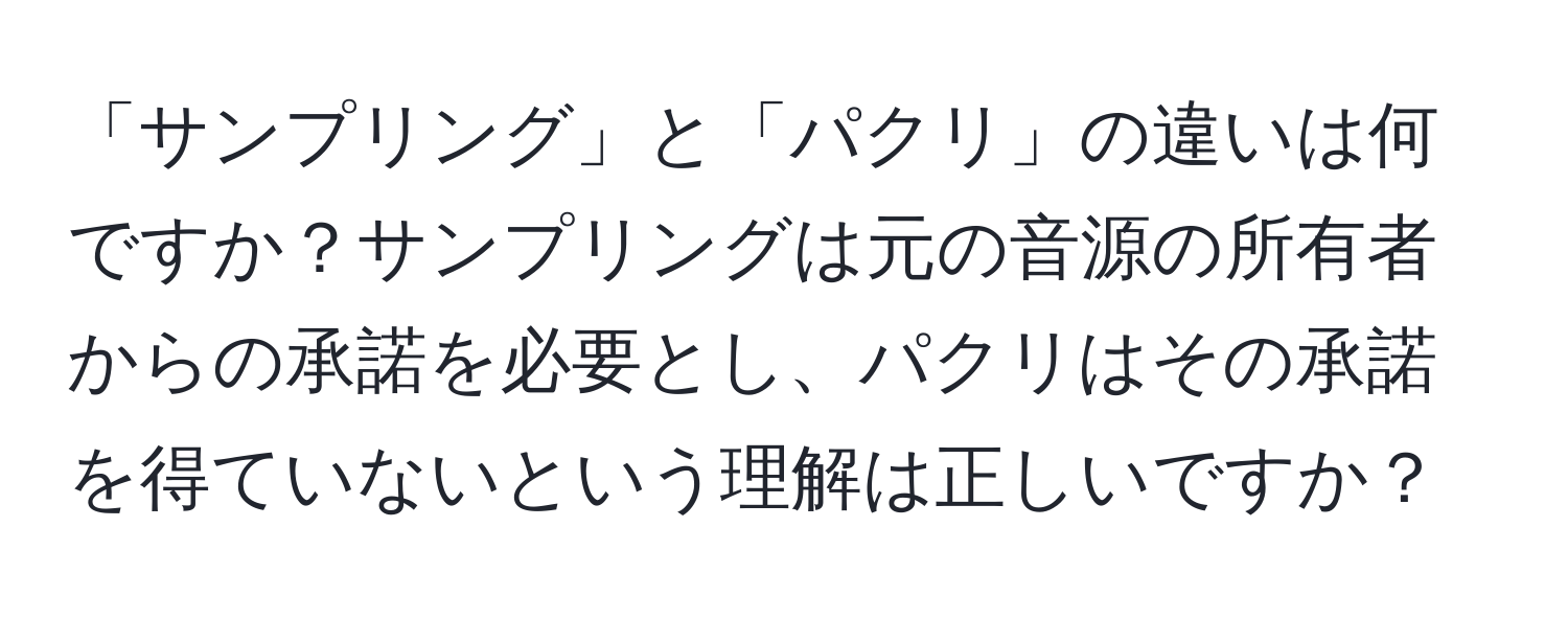 「サンプリング」と「パクリ」の違いは何ですか？サンプリングは元の音源の所有者からの承諾を必要とし、パクリはその承諾を得ていないという理解は正しいですか？