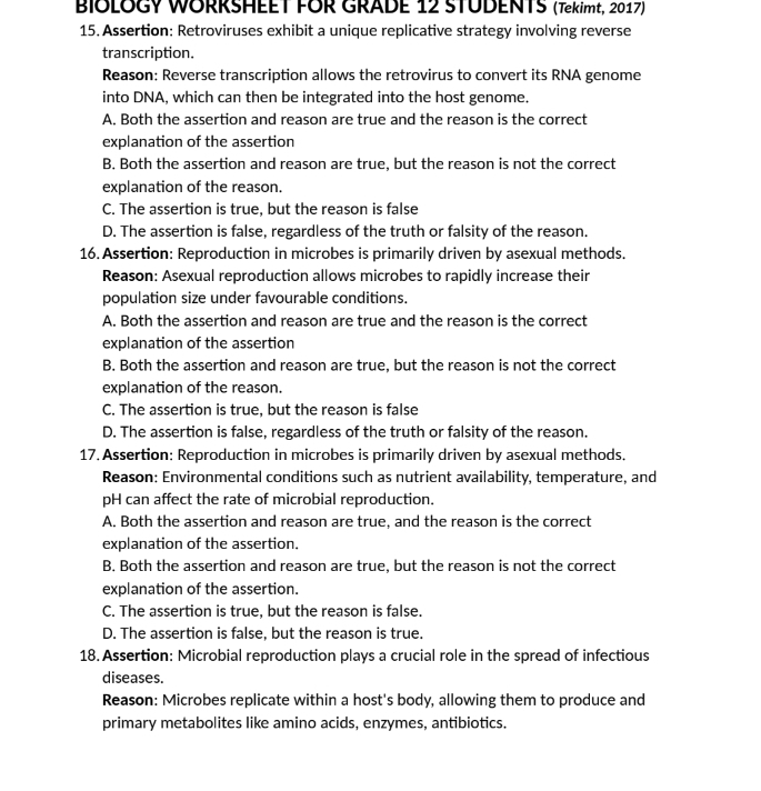 BIOLOGY WORRSHEET FOR GRADE 12 STUDENTS (Tekimt, 2017)
15. Assertion: Retroviruses exhibit a unique replicative strategy involving reverse
transcription.
Reason: Reverse transcription allows the retrovirus to convert its RNA genome
into DNA, which can then be integrated into the host genome.
A. Both the assertion and reason are true and the reason is the correct
explanation of the assertion
B. Both the assertion and reason are true, but the reason is not the correct
explanation of the reason.
C. The assertion is true, but the reason is false
D. The assertion is false, regardless of the truth or falsity of the reason.
16. Assertion: Reproduction in microbes is primarily driven by asexual methods.
Reason: Asexual reproduction allows microbes to rapidly increase their
population size under favourable conditions.
A. Both the assertion and reason are true and the reason is the correct
explanation of the assertion
B. Both the assertion and reason are true, but the reason is not the correct
explanation of the reason.
C. The assertion is true, but the reason is false
D. The assertion is false, regardless of the truth or falsity of the reason.
17. Assertion: Reproduction in microbes is primarily driven by asexual methods.
Reason: Environmental conditions such as nutrient availability, temperature, and
pH can affect the rate of microbial reproduction.
A. Both the assertion and reason are true, and the reason is the correct
explanation of the assertion.
B. Both the assertion and reason are true, but the reason is not the correct
explanation of the assertion.
C. The assertion is true, but the reason is false.
D. The assertion is false, but the reason is true.
18. Assertion: Microbial reproduction plays a crucial role in the spread of infectious
diseases.
Reason: Microbes replicate within a host's body, allowing them to produce and
primary metabolites like amino acids, enzymes, antibiotics.