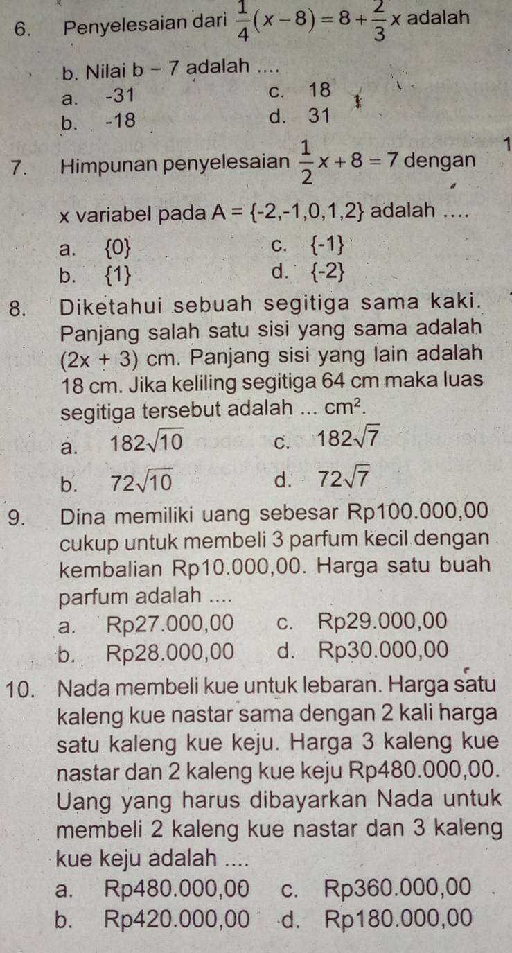 Penyelesaian dari  1/4 (x-8)=8+ 2/3 x adalah
b. Nilai b-7 adalah ....
a. -31 c. 18
b. -18 d. 31
1
7. Himpunan penyelesaian  1/2 x+8=7 dengan
x variabel pada A= -2,-1,0,1,2 adalah ....
a.  0 C.  -1
b.  1 d.  -2
8. Diketahui sebuah segitiga sama kaki.
Panjang salah satu sisi yang sama adalah
(2x+3)cm. Panjang sisi yang lain adalah
18 cm. Jika keliling segitiga 64 cm maka luas
segitiga tersebut adalah _ cm^2.
a. 182sqrt(10)
C. 182sqrt(7)
b. 72sqrt(10) d. 72sqrt(7)
9. Dina memiliki uang sebesar Rp100.000,00
cukup untuk membeli 3 parfum kecil dengan
kembalian Rp10.000,00. Harga satu buah
parfum adalah ....
a. Rp27.000,00 c. Rp29.000,00
b. Rp28.000,00 d. Rp30.000,00
10. Nada membeli kue untuk lebaran. Harga satu
kaleng kue nastar sama dengan 2 kali harga
satu kaleng kue keju. Harga 3 kaleng kue
nastar dan 2 kaleng kue keju Rp480.000,00.
Uang yang harus dibayarkan Nada untuk
membeli 2 kaleng kue nastar dan 3 kaleng
kue keju adalah ....
a. Rp480.000,00 c. Rp360.000,00
b. Rp420.000,00 d. Rp180.000,00