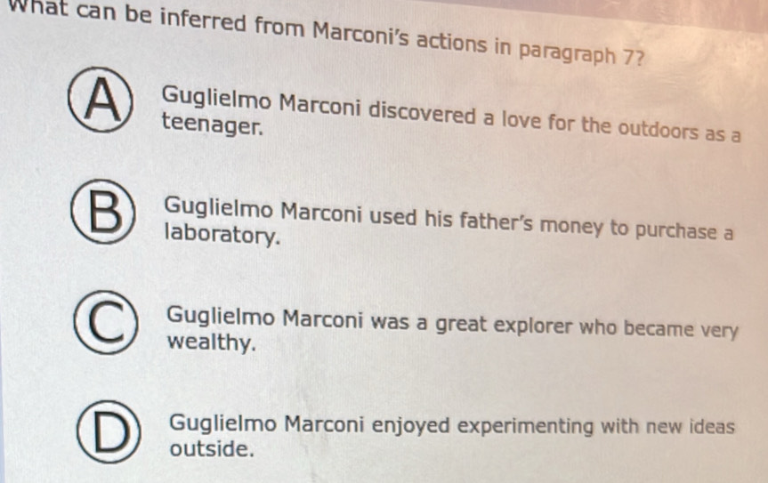 What can be inferred from Marconi's actions in paragraph 7?
A teenager.
Guglielmo Marconi discovered a love for the outdoors as a
Guglielmo Marconi used his father's money to purchase a
B laboratory.
Guglielmo Marconi was a great explorer who became very
wealthy.
Guglielmo Marconi enjoyed experimenting with new ideas
outside.