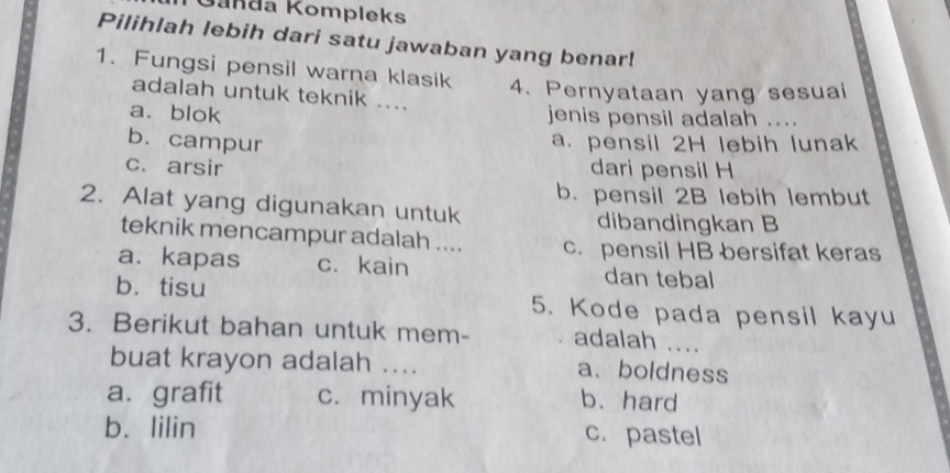 Ganda Kompleks
Pilihlah lebih dari satu jawaban yang benar!
1. Fungsi pensil warna klasik 4. Pernyataan yang sesuai
adalah untuk teknik ....
a. blok jenis pensil adalah ....
b. campur
a. pensil 2H lebih lunak
c. arsir dari pensil H
b. pensil 2B lebih lembut
2. Alat yang digunakan untuk dibandingkan B
teknik mencampur adalah .... c. pensil HB bersifat keras
a. kapas c. kain dan tebal
b.tisu 5. Kode pada pensil kayu
3. Berikut bahan untuk mem- adalah ....
buat krayon adalah .... a、boldness
a. grafit c. minyak b. hard
b. lilin c.pastel