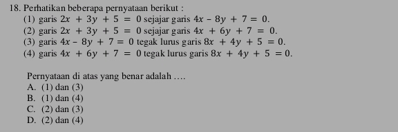 Perhatikan beberapa pernyataan berikut :
(1) garis 2x+3y+5=0 sejajar garis 4x-8y+7=0. 
(2) garis 2x+3y+5=0 sejajar garis 4x+6y+7=0. 
(3) garis 4x-8y+7=0 tegak lurus garis 8x+4y+5=0. 
(4) garis 4x+6y+7=0 tegak lurus garis 8x+4y+5=0. 
Pernyataan di atas yang benar adalah …...
A. (1) dan (3)
B. (1) dan (4)
C. (2) dan (3)
D. (2) dan (4)