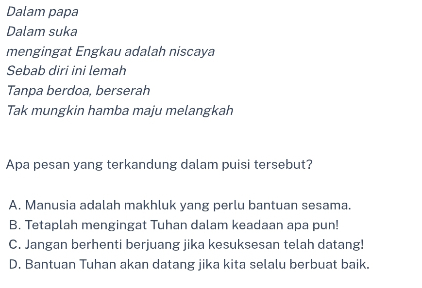 Dalam papa
Dalam suka
mengingat Engkau adalah niscaya
Sebab diri ini lemah
Tanpa berdoa, berserah
Tak mungkin hamba maju melangkah
Apa pesan yang terkandung dalam puisi tersebut?
A. Manusia adalah makhluk yang perlu bantuan sesama.
B. Tetaplah mengingat Tuhan dalam keadaan apa pun!
C. Jangan berhenti berjuang jika kesuksesan telah datang!
D. Bantuan Tuhan akan datang jika kita selalu berbuat baik.