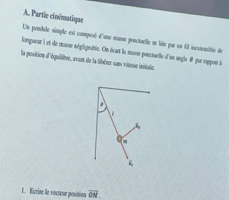 Partie cinématique
Un pendule simple est composé d'une masse ponctuelle m liée par un fil inextensible de
longueur l et de masse négligeable. On écart la masse ponctuelle d'un angle θ par rapport à
la position d'équilibre, avant de la libérer sans vitesse initiale.
1. Ecrire le vecteur position vector ON.