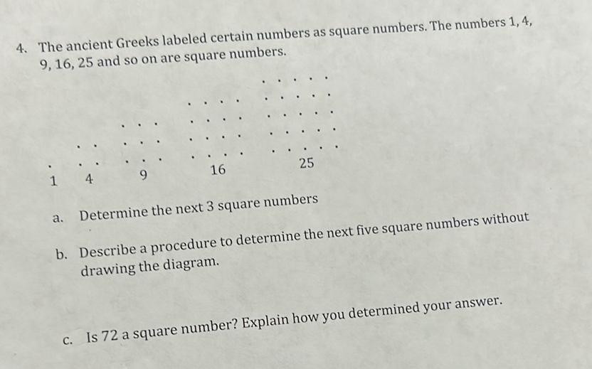 The ancient Greeks labeled certain numbers as square numbers. The numbers 1, 4,
9, 16, 25 and so on are square numbers.
1 A 9 16 25
a. Determine the next 3 square numbers 
b. Describe a procedure to determine the next five square numbers without 
drawing the diagram. 
c. Is 72 a square number? Explain how you determined your answer.