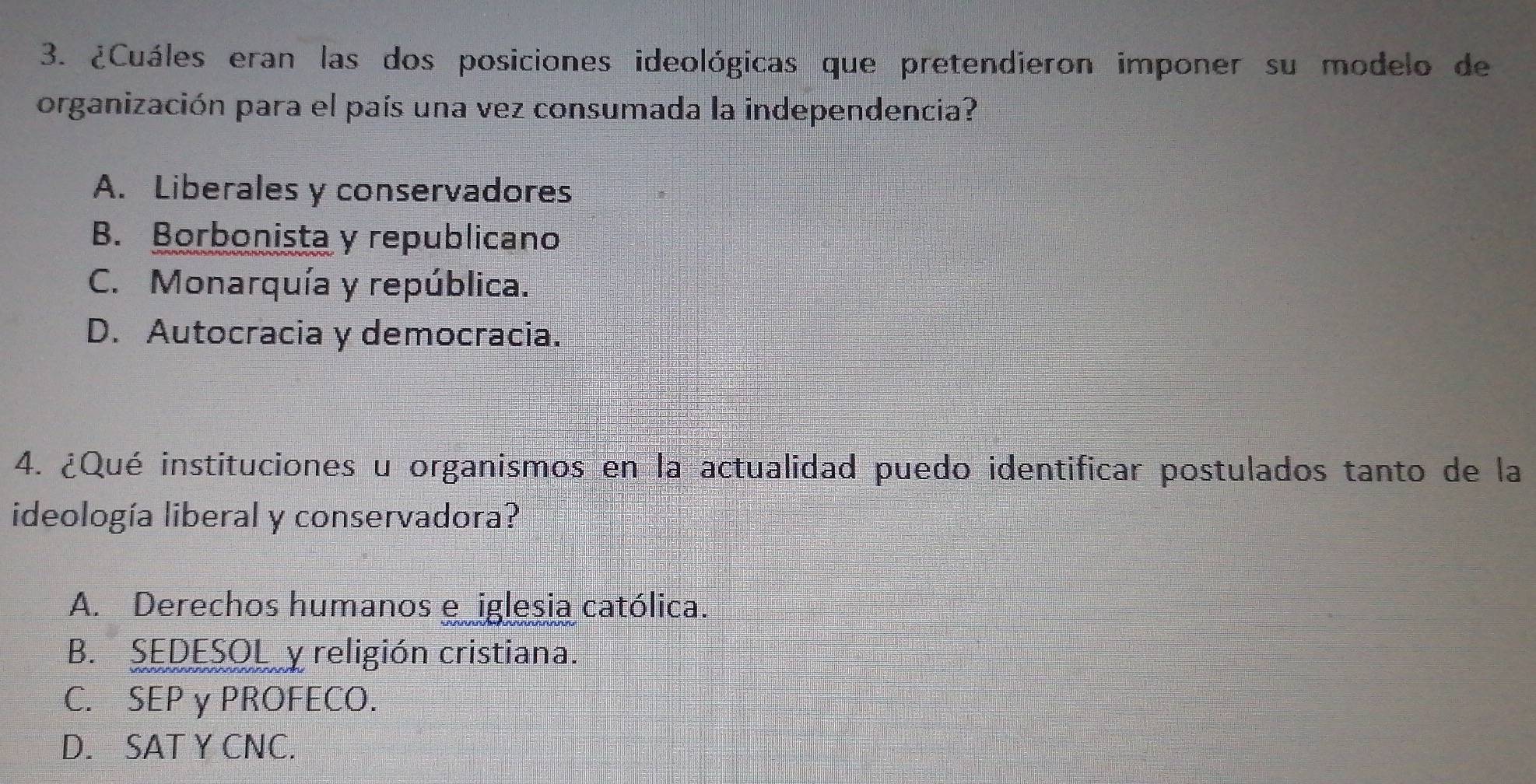 ¿Cuáles eran las dos posiciones ideológicas que pretendieron imponer su modelo de
organización para el país una vez consumada la independencia?
A. Liberales y conservadores
B. Borbonista y republicano
C. Monarquía y república.
D. Autocracia y democracia.
4. ¿Qué instituciones u organismos en la actualidad puedo identificar postulados tanto de la
ideología liberal y conservadora?
A. Derechos humanos e iglesia católica.
B. SEDESOL y religión cristiana.
C. SEP γ PROFECO.
D. SAT Y CNC.