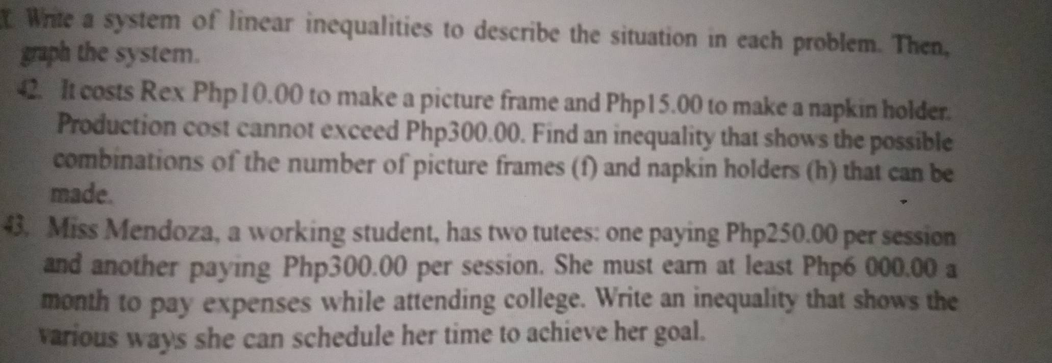 Wrile a system of linear inequalities to describe the situation in each problem. Then, 
graph the system. 
42. It costs Rex Php 1 0.00 to make a picture frame and Php15.00 to make a napkin holder. 
Production cost cannot exceed Php300.00. Find an inequality that shows the possible 
combinations of the number of picture frames (f) and napkin holders (h) that can be 
made. 
43. Miss Mendoza, a working student, has two tutees: one paying Php250.00 per session 
and another paying Php300.00 per session. She must earn at least Php6 000.00 a 
month to pay expenses while attending college. Write an inequality that shows the 
various ways she can schedule her time to achieve her goal.