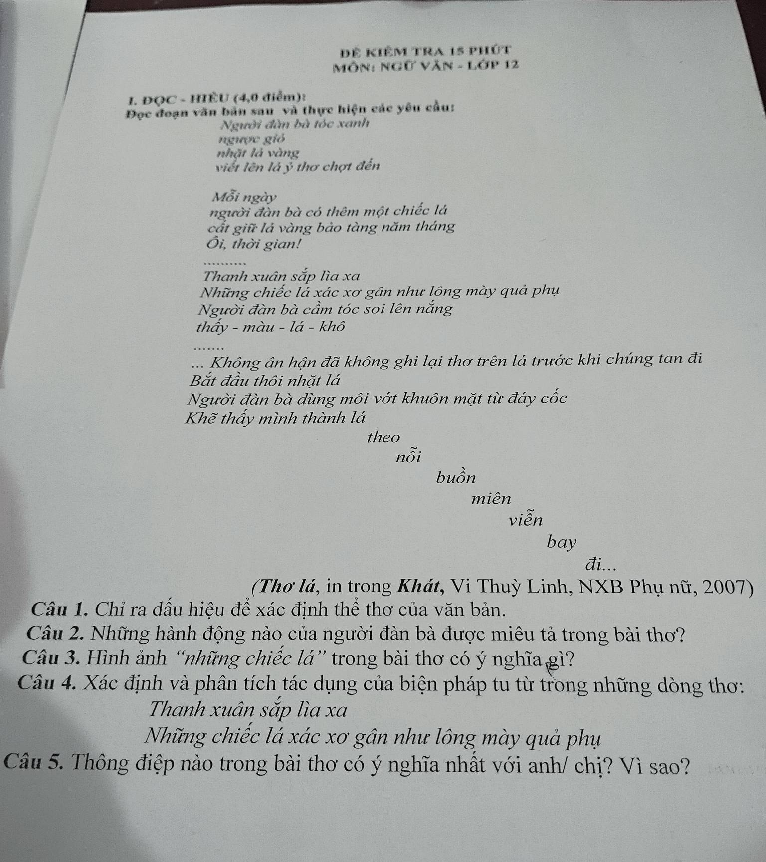 Đê kiêm tra 15 phút 
Môn: Ngữ Văn - Lớp 12 
I. ĐQC - HIÊU (4,0 điểm): 
Đọc đoạn văn bản sau và thực hiện các yêu cầu: 
Người đàn bà tóc xanh 
ngược gió 
nhặt là vàng 
viết lên lá ý thơ chợt đến 
Mỗi ngày 
người đàn bà có thêm một chiếc lá 
cất giữ lá vàng bảo tàng năm tháng 
Ôi, thời gian! 
_ 
Thanh xuân sắp lìa xa
Những chiếc lá xác xơ gân như lông mày quả phụ 
Người đàn bà cầm tóc soi lên nắng 
thấy - màu - lá - khô 
.... Không ân hận đã không ghi lại thơ trên lá trước khi chúng tan đi 
Bắt đầu thôi nhặt lá 
Người đàn bà dùng môi vớt khuôn mặt từ đáy cốc 
Khẽ thấy mình thành lá 
theo 
nỗi 
buồn 
miên 
viễn 
bay 
đi... 
(Thơ lá, in trong Khát, Vi Thuỳ Linh, NXB Phụ nữ, 2007) 
Câu 1. Chỉ ra dấu hiệu để xác định thể thơ của văn bản. 
Câu 2. Những hành động nào của người đàn bà được miêu tả trong bài thơ? 
Câu 3. Hình ảnh “những chiếc lá” trong bài thơ có ý nghĩa gì? 
Câu 4. Xác định và phân tích tác dụng của biện pháp tu từ trong những dòng thơ: 
Thanh xuân sắp lìa xa 
Những chiếc lá xác xơ gân như lông mày quả phụ 
Câu 5. Thông điệp nào trong bài thơ có ý nghĩa nhất với anh/ chị? Vì sao?