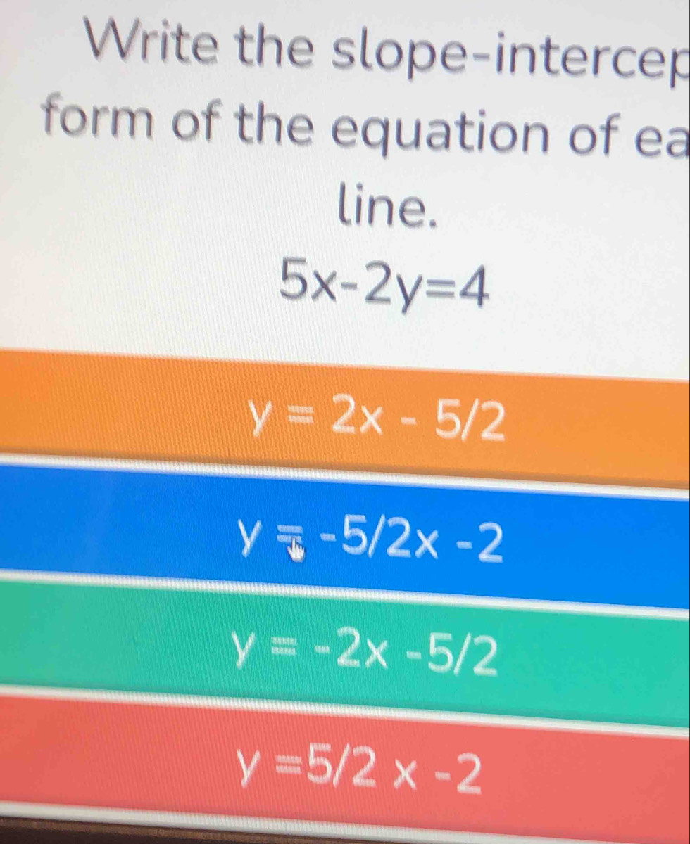 Write the slope-intercep
form of the equation of ea
line.
5x-2y=4
y=2x-5/2
y=-5/2x-2
y=-2x-5/2
y=5/2x-2