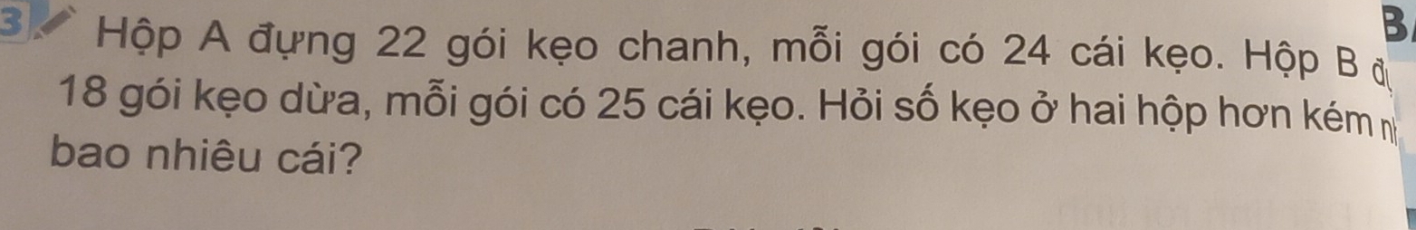 Hộp A đựng 22 gói kẹo chanh, mỗi gói có 24 cái kẹo. Hộp B đ
18 gói kẹo dừa, mỗi gói có 25 cái kẹo. Hỏi số kẹo ở hai hộp hơn kém m 
bao nhiêu cái?