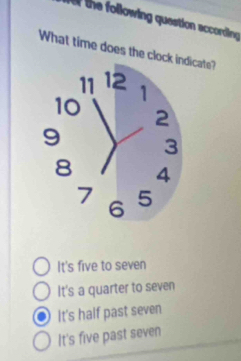 the following question according 
What time does the clockicate?
It's five to seven
It's a quarter to seven
It's half past seven
It's five past seven