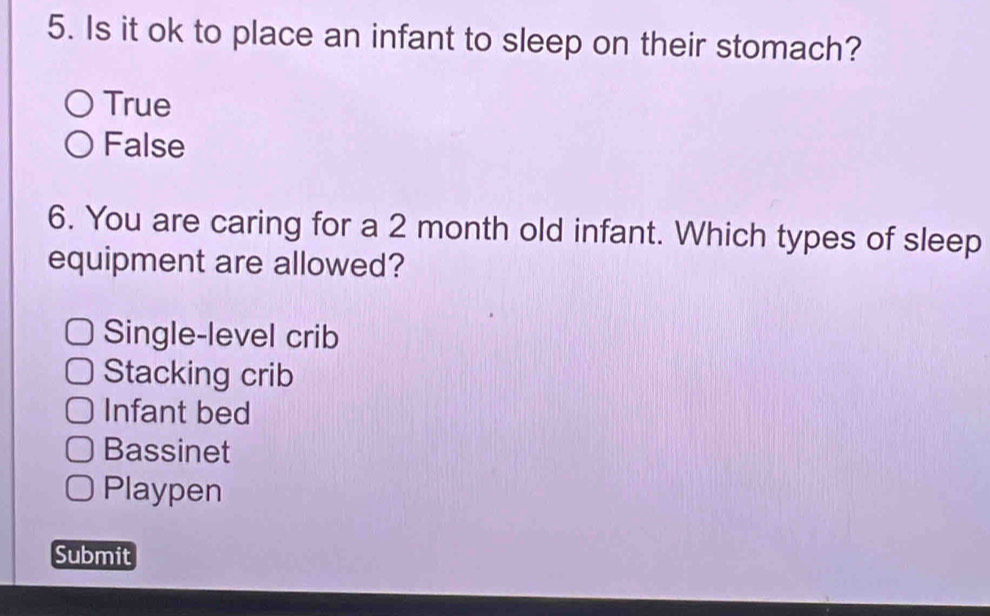 Is it ok to place an infant to sleep on their stomach?
True
False
6. You are caring for a 2 month old infant. Which types of sleep
equipment are allowed?
Single-level crib
Stacking crib
Infant bed
Bassinet
Playpen
Submit