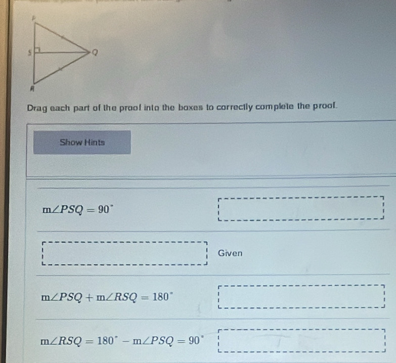 Drag each part of the proof into the boxes to correctly complete the proof. 
Show Hints
m∠ PSQ=90°
overline , _ , _ ,_ ,_ , Given 
□ 
m∠ PSQ+m∠ RSQ=180° □
m∠ RSQ=180°-m∠ PSQ=90° □ □